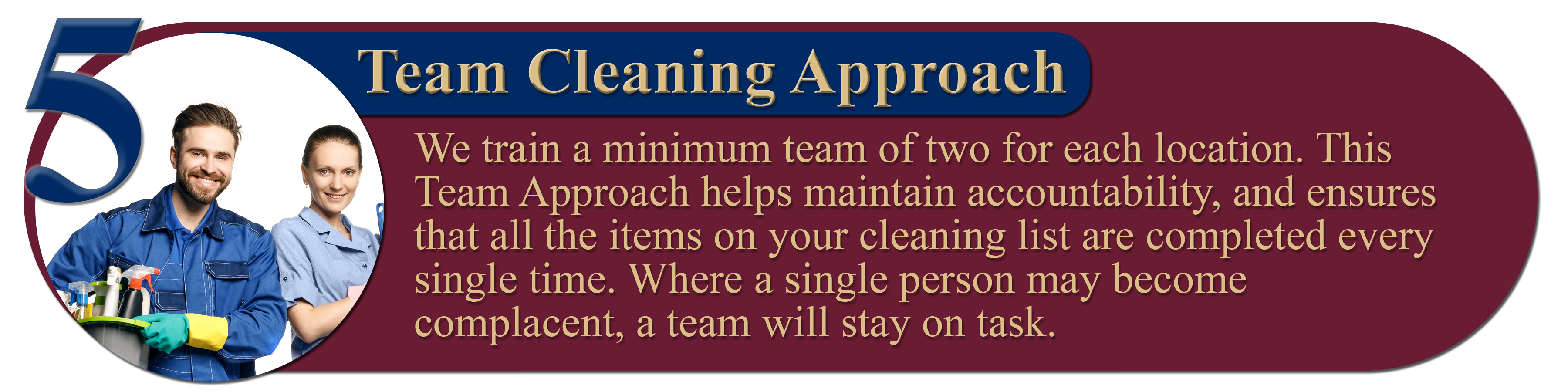 5. Team Cleaning Approach: We train a minimum team of two for each location. This Team Approach helps maintain accountability, and ensures that all the items on your cleaning list are completed every single time. Where a single person may become complacent, a team will stay on task.