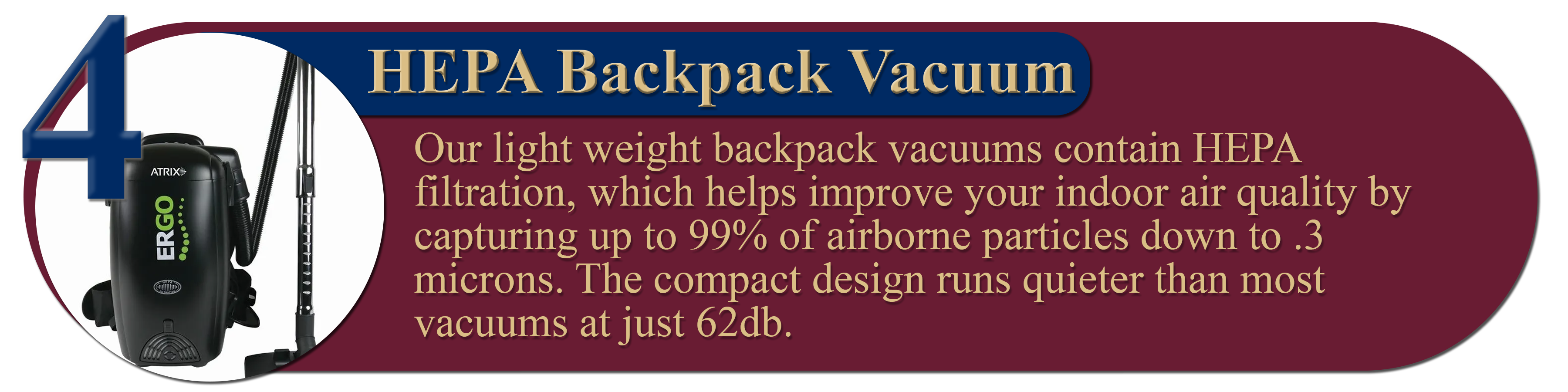 4. HEPA Backpack Vacuum: Our light weight backpack vacuums contain HEPA filtration, which helps improve your indoor air quality by capturing up to 99% of airborne particles down to .3 microns. The compact design runs quieter than most vacuums at just 62db.